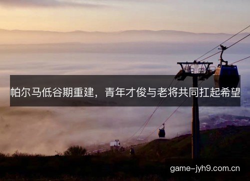 帕尔马低谷期重建，青年才俊与老将共同扛起希望